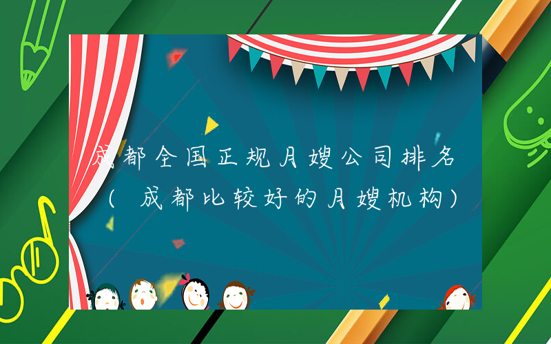 成都全国正规月嫂公司排名 (成都比较好的月嫂机构)